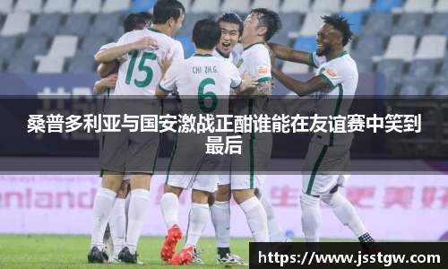桑普多利亚与国安激战正酣谁能在友谊赛中笑到最后