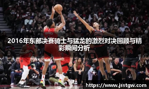 2016年东部决赛骑士与猛龙的激烈对决回顾与精彩瞬间分析